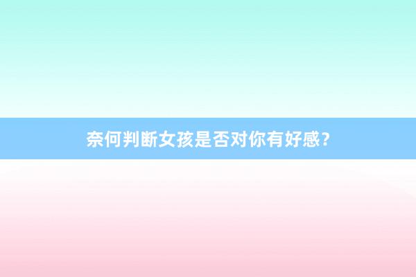 奈何判断女孩是否对你有好感？